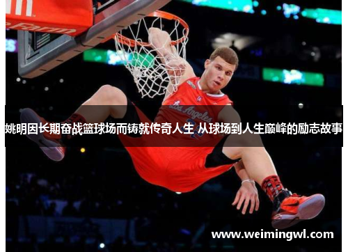 姚明因长期奋战篮球场而铸就传奇人生 从球场到人生巅峰的励志故事