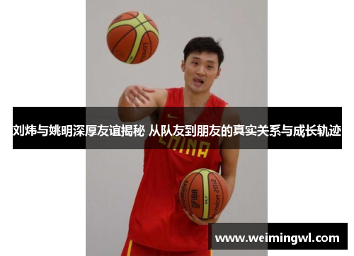 刘炜与姚明深厚友谊揭秘 从队友到朋友的真实关系与成长轨迹