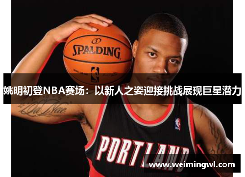 姚明初登NBA赛场：以新人之姿迎接挑战展现巨星潜力