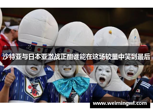 沙特亚与日本亚激战正酣谁能在这场较量中笑到最后